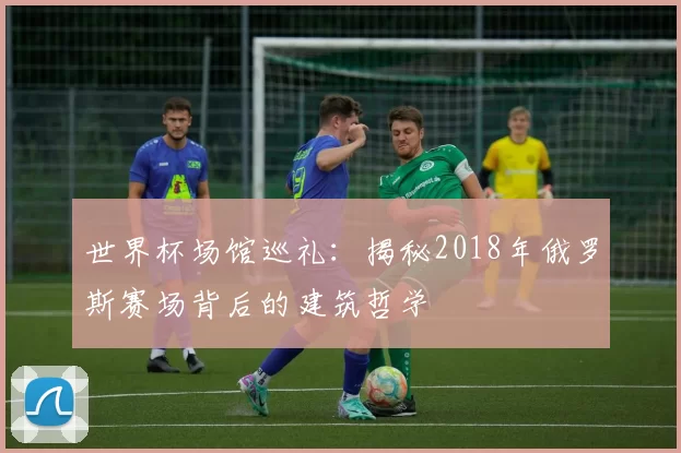 世界杯场馆巡礼:揭秘2018年俄罗斯赛场背后的建筑哲学