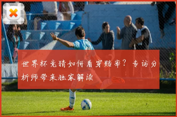 世界杯竞猜如何看穿赔率?专访分析师带来独家解读