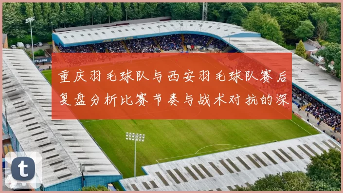 重庆羽毛球队与西安羽毛球队赛后复盘分析比赛节奏与战术对抗的深度剖析