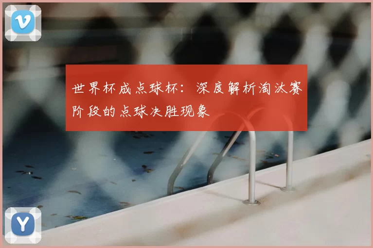 世界杯成点球杯：深度解析淘汰赛阶段的点球决胜现象
