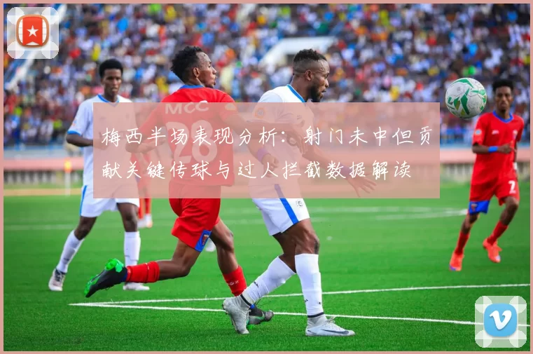 梅西半场表现分析：射门未中但贡献关键传球与过人拦截数据解读