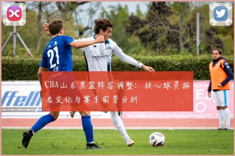 CBA山东男篮阵容调整：核心球员排名变化与赛季前景分析