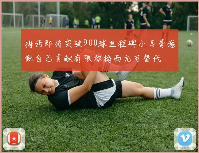 梅西即将突破900球里程碑小马哥感慨自己贡献有限称梅西无可替代