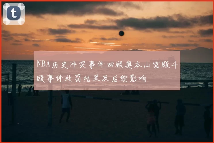 NBA历史冲突事件回顾奥本山宫殿斗殴事件处罚结果及后续影响