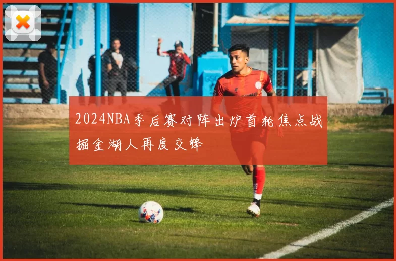 2024NBA季后赛对阵出炉首轮焦点战掘金湖人再度交锋