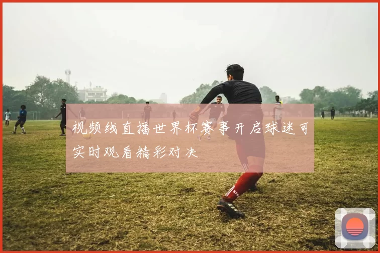 视频线直播世界杯赛事开启球迷可实时观看精彩对决