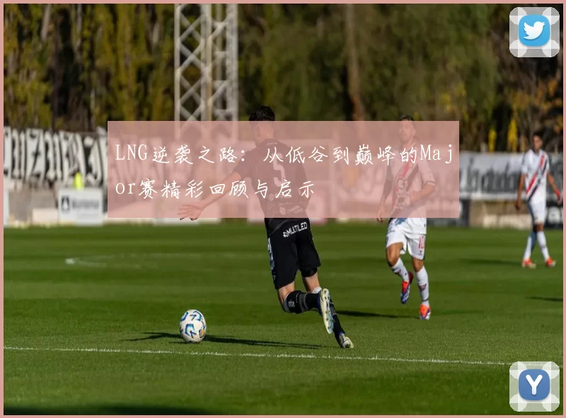 LNG逆袭之路：从低谷到巅峰的Major赛精彩回顾与启示