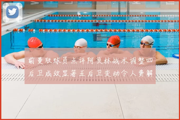 前曼联球员点评阿莫林战术调整四后卫成效显著五后卫变动令人费解