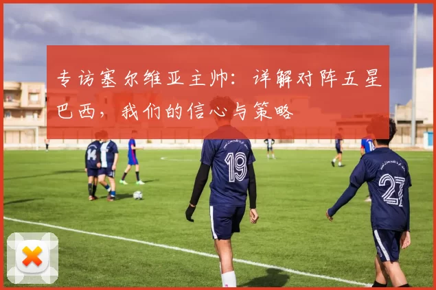 专访塞尔维亚主帅:详解对阵五星巴西,我们的信心与策略