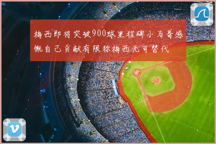 梅西即将突破900球里程碑小马哥感慨自己贡献有限称梅西无可替代