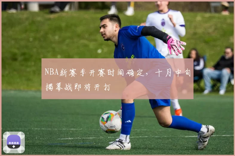 NBA新赛季开赛时间确定,十月中旬揭幕战即将开打