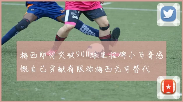梅西即将突破900球里程碑小马哥感慨自己贡献有限称梅西无可替代