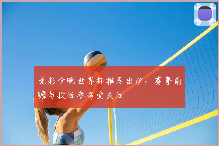 竞彩今晚世界杯推荐出炉,赛事前瞻与投注参考受关注