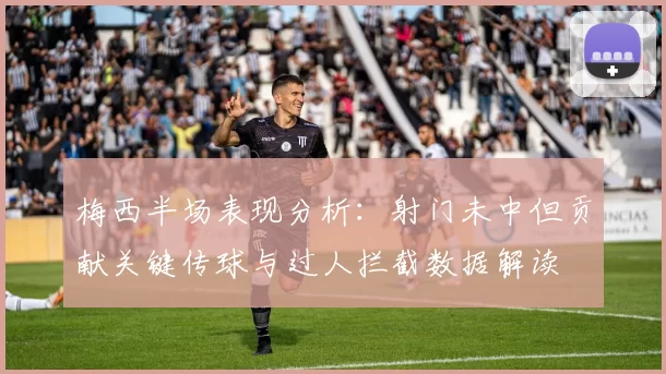 梅西半场表现分析：射门未中但贡献关键传球与过人拦截数据解读