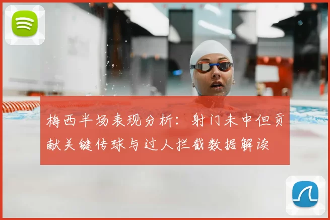 梅西半场表现分析：射门未中但贡献关键传球与过人拦截数据解读