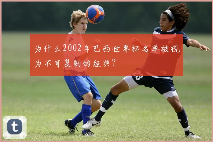 为什么2002年巴西世界杯名单被视为不可复制的经典？