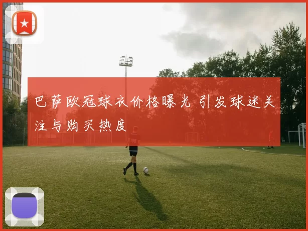 巴萨欧冠球衣价格曝光 引发球迷关注与购买热度
