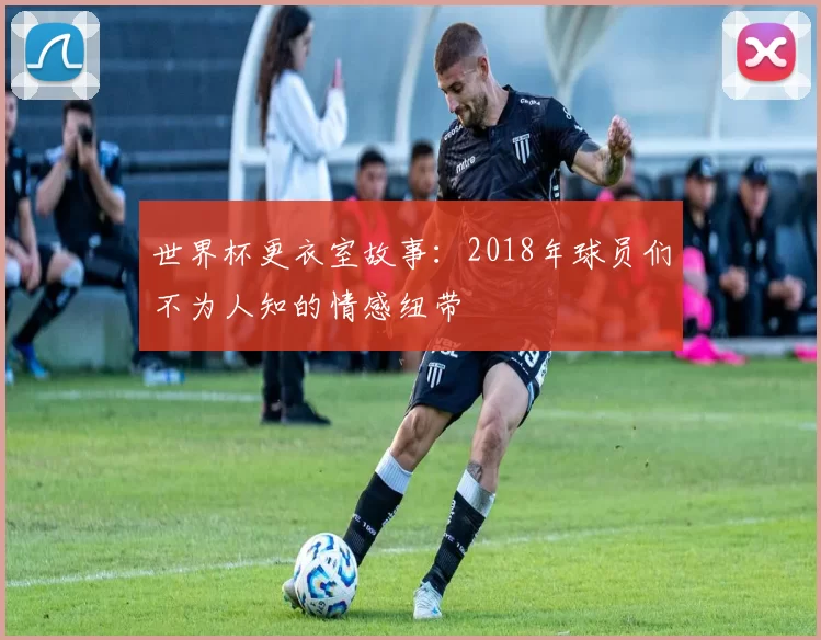 世界杯更衣室故事:2018年球员们不为人知的情感纽带