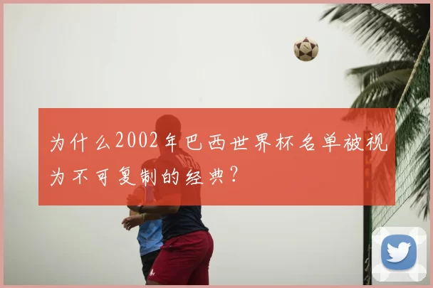 为什么2002年巴西世界杯名单被视为不可复制的经典?