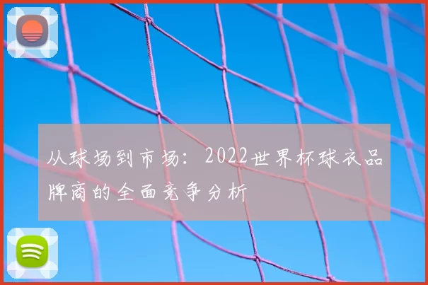 从球场到市场：2022世界杯球衣品牌商的全面竞争分析